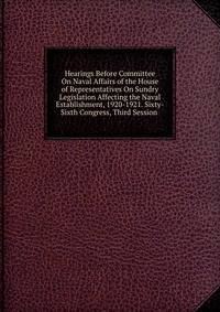 Hearings Before Committee On Naval Affairs of the House of Representatives On Sundry Legislation Affecting the Naval Establishment, 1920-1921. Sixty-Sixth Congress, Third Session .