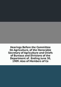 Hearings Before the Committee On Agriculture, of the Honorable Secretary of Agriculture and Chiefs of Bureaus and Divisions of the Department of . Ending June 30, 1909: Also of Members of Co