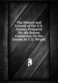 The History and Growth of the U.S. Census, Prepared for the Senate Committee On the Census by C.D. Wright