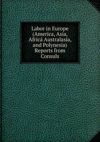 Labor in Europe (America, Asia, Africa Australasia, and Polynesia) Reports from Consuls