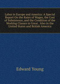 Labor in Europe and America: A Special Report On the Rates of Wages, the Cost of Subsistence, and the Condition of the Working Classes in Great . Also in the United States and British America
