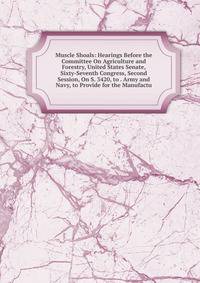 Muscle Shoals: Hearings Before the Committee On Agriculture and Forestry, United States Senate, Sixty-Seventh Congress, Second Session, On S. 3420, to . Army and Navy, to Provide for the Manufactu