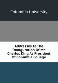 Addresses At The Inauguration Of Mr. Charles King As President Of Columbia College