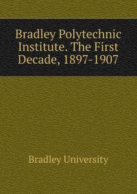 Bradley Polytechnic Institute. The First Decade, 1897-1907