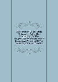 The Function Of The State University; Being The Proceedings Of The Inauguration Of Edward Kidder Graham As President Of The University Of North Carolina