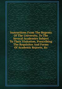 Instructions From The Regents Of The University, To The Several Academies Subject To Their Visitation, Prescribing The Requisites And Forms Of Academic Reports, &amp;c