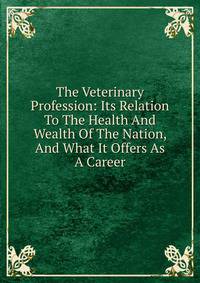 The Veterinary Profession: Its Relation To The Health And Wealth Of The Nation, And What It Offers As A Career