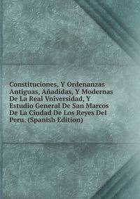 Constituciones, Y Ordenanzas Antiguas, Anadidas, Y Modernas De La Real Vniversidad, Y Estudio General De San Marcos De La Ciudad De Los Reyes Del Peru. (Spanish Edition)