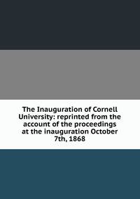 The Inauguration of Cornell University: reprinted from the account of the proceedings at the inauguration October 7th, 1868