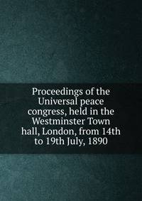 Proceedings of the Universal peace congress, held in the Westminster Town hall, London, from 14th to 19th July, 1890