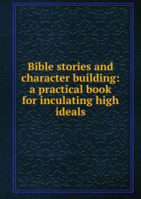 Bible stories and character building: a practical book for inculating high ideals