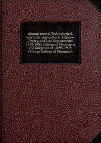 Alumni record. Technological, Scientific, Agricultural, Literary, Library, and Law Departments, 1872-1903. College of Physicians and Surgeons of . 1898-1903. Chicago College of Pharmacy,