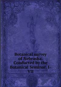 Botanical survey of Nebraska. Conducted by the Botanical Seminar. I-VII