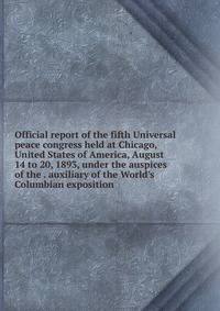 Official report of the fifth Universal peace congress held at Chicago, United States of America, August 14 to 20, 1893, under the auspices of the . auxiliary of the World's Columbian exposition