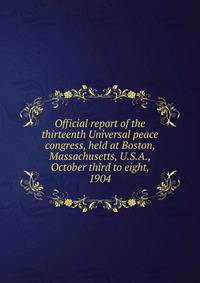 Official report of the thirteenth Universal peace congress, held at Boston, Massachusetts, U.S.A., October third to eight, 1904