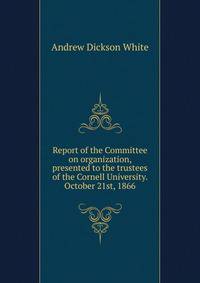 Report of the Committee on organization, presented to the trustees of the Cornell University. October 21st, 1866
