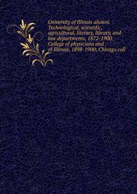 University of Illinois alumni. Technological, scientific, agricultural, literary, library, and law departments, 1872-1900. College of physicians and . of Illinois, 1898-1900; Chicago coll