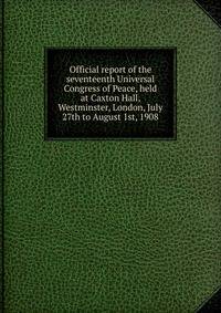 Official report of the seventeenth Universal Congress of Peace, held at Caxton Hall, Westminster, London, July 27th to August 1st, 1908