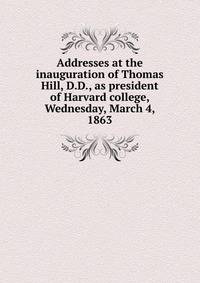 Addresses at the inauguration of Thomas Hill, D.D., as president of Harvard college, Wednesday, March 4, 1863