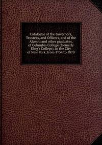 Catalogue of the Governors, Trustees, and Officers, and of the Alumni and other graduates, of Columbia College (formerly King's College), in the City of New York, from 1754 to 1870
