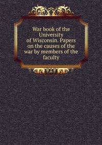 War book of the University of Wisconsin. Papers on the causes of the war by members of the faculty