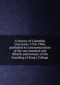 A history of Columbia University 1754-1904; published in commemoration of the one hundred and fiftieth anniversary of the founding of King's College