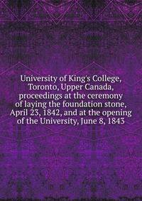 University of King's College, Toronto, Upper Canada, proceedings at the ceremony of laying the foundation stone, April 23, 1842, and at the opening of the University, June 8, 1843