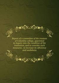 Report of a committee of the trustees of Columbia college, appointed to inquire into the condition of the institution, and to consider such measures . to increase its efficiency and usefulness
