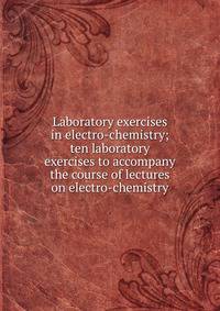 Laboratory exercises in electro-chemistry; ten laboratory exercises to accompany the course of lectures on electro-chemistry