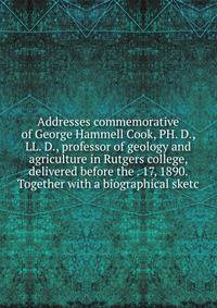 Addresses commemorative of George Hammell Cook, PH. D., LL. D., professor of geology and agriculture in Rutgers college, delivered before the . 17, 1890. Together with a biographical sketc