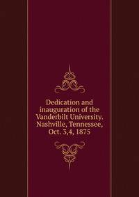 Dedication and inauguration of the Vanderbilt University. Nashville, Tennessee, Oct. 3,4, 1875