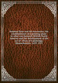 Stephen Daye and his successors, the establishment of a printing plant in what was formerly British North America and the development of the art of . Press of Cambridge, Massachusetts, 1639-1921