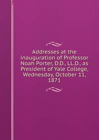 Addresses at the inauguration of Professor Noah Porter, D.D., LL.D., as President of Yale College, Wednesday, October 11, 1871