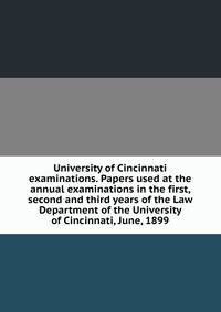 University of Cincinnati examinations. Papers used at the annual examinations in the first, second and third years of the Law Department of the University of Cincinnati, June, 1899