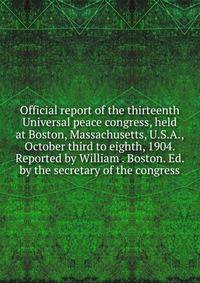 Official report of the thirteenth Universal peace congress, held at Boston, Massachusetts, U.S.A., October third to eighth, 1904. Reported by William . Boston. Ed. by the secretary of the congress