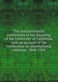 The semicentennial celebration of the founding of the University of California, with an account of the Conference on international relations. 1868-1918