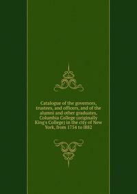 Catalogue of the governors, trustees, and officers, and of the alumni and other graduates, Columbia College (originally King's College) in the city of New York, from 1754 to l882