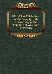1831-1906. Celebration of the Seventy-fifth Anniversary of the founding of Wesleyan University
