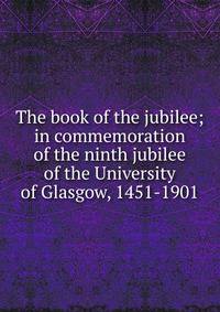 The book of the jubilee; in commemoration of the ninth jubilee of the University of Glasgow, 1451-1901