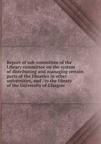 Report of sub-committee of the Library committee on the system of distributing and managing certain parts of the libraries in other universities, and . to the library of the University of Glasgow