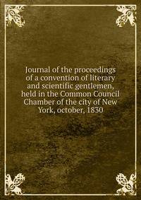 Journal of the proceedings of a convention of literary and scientific gentlemen, held in the Common Council Chamber of the city of New York, october, 1830
