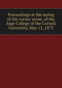 Proceedings at the laying of the corner stone, of the Sage College of the Cornell University, May 15, 1873