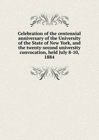 Celebration of the centennial anniversary of the University of the State of New York, and the twenty-second university convocation, held July 8-10, 1884