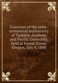 Exercises of the semi-centennial anniversary of Tualatin Academy and Pacific University, held at Forest Grove, Oregon, July 9, 1898