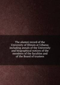 The alumni record of the University of Illinois at Urbana; including annals of the University and biographical notices of the members of the faculties and of the Board of trustees