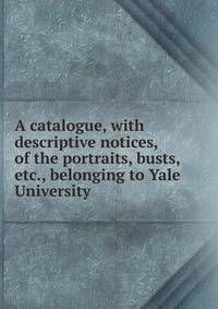 A catalogue, with descriptive notices, of the portraits, busts, etc., belonging to Yale University