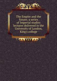 The Empire and the future; a series of Imperial studies lectures delivered in the University of London, King's college