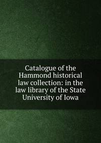 Catalogue of the Hammond historical law collection: in the law library of the State University of Iowa