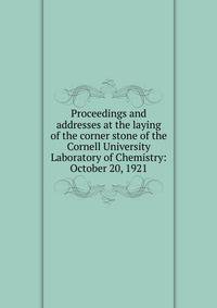 Proceedings and addresses at the laying of the corner stone of the Cornell University Laboratory of Chemistry: October 20, 1921