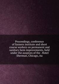 Proceedings, conference of farmers institute and short course workers on permanent and sanitary farm improvements, held under the auspices of the . Hotel Sherman, Chicago, Au